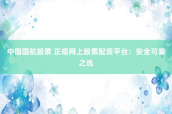 中國國航股票 正規網上股票配資平臺：安全可靠之選