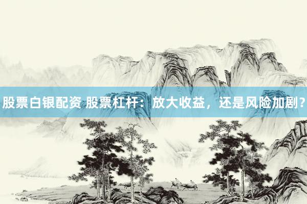 股票白銀配資 股票杠桿：放大收益，還是風險加劇？