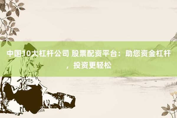 中國10大杠桿公司 股票配資平臺：助您資金杠桿，投資更輕松