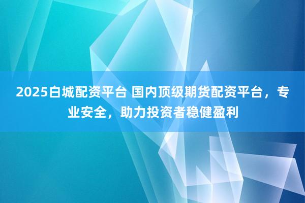 2025白城配資平臺 國內頂級期貨配資平臺，專業(yè)安全，助力投資者穩(wěn)健盈利