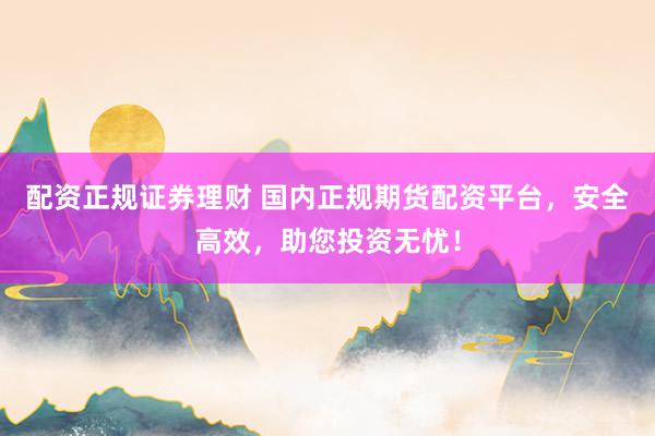 配資正規(guī)證券理財 國內正規(guī)期貨配資平臺，安全高效，助您投資無憂！