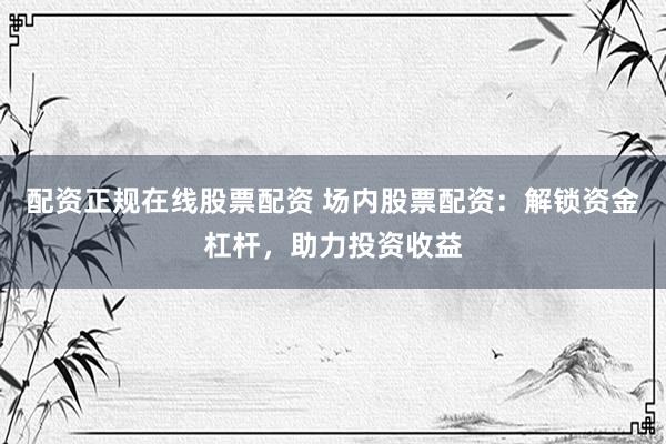 配資正規在線股票配資 場內股票配資：解鎖資金杠桿，助力投資收益