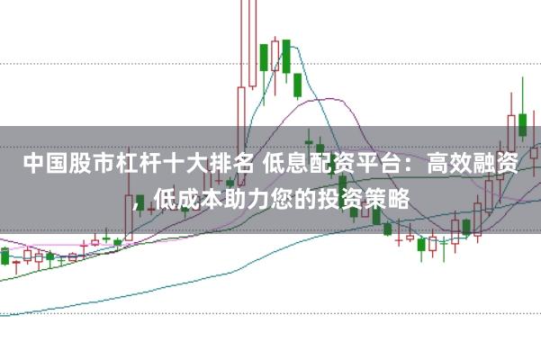 中國股市杠桿十大排名 低息配資平臺：高效融資，低成本助力您的投資策略
