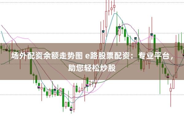 場(chǎng)外配資余額走勢(shì)圖 e路股票配資：專業(yè)平臺(tái)，助您輕松炒股