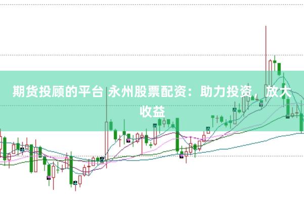 期貨投顧的平臺 永州股票配資：助力投資，放大收益